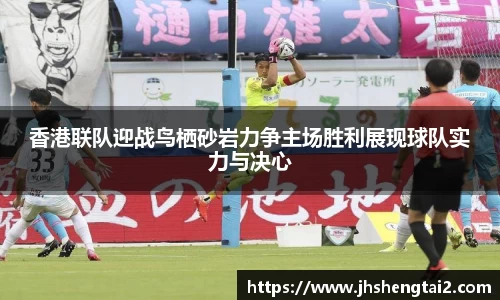 香港联队迎战鸟栖砂岩力争主场胜利展现球队实力与决心