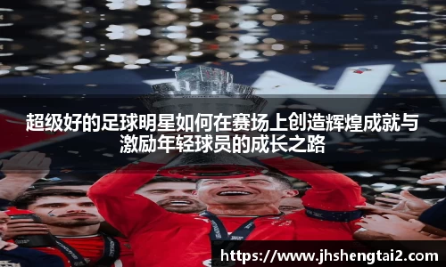 超级好的足球明星如何在赛场上创造辉煌成就与激励年轻球员的成长之路